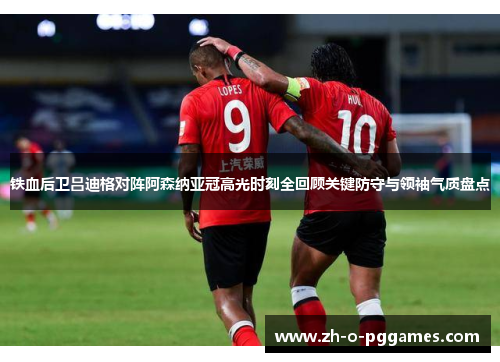 铁血后卫吕迪格对阵阿森纳亚冠高光时刻全回顾关键防守与领袖气质盘点