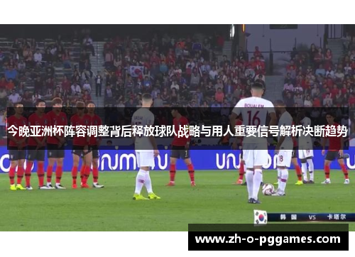 今晚亚洲杯阵容调整背后释放球队战略与用人重要信号解析决断趋势