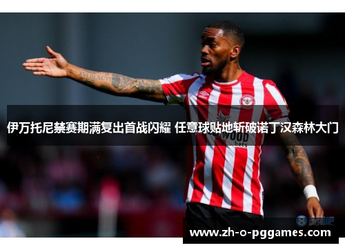 伊万托尼禁赛期满复出首战闪耀 任意球贴地斩破诺丁汉森林大门