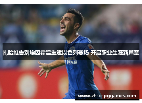 扎哈维告别埃因霍温重返以色列赛场 开启职业生涯新篇章 扎哈维告别埃因霍温重返以色列赛场 开启职业生涯新篇章