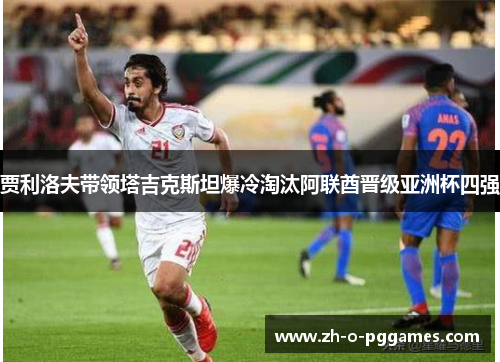 贾利洛夫带领塔吉克斯坦爆冷淘汰阿联酋晋级亚洲杯四强