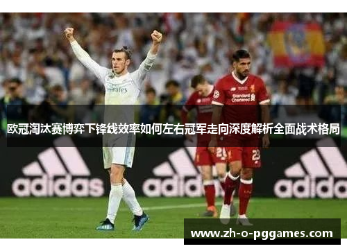欧冠淘汰赛博弈下锋线效率如何左右冠军走向深度解析全面战术格局